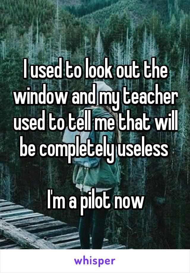 I used to look out the window and my teacher used to tell me that will be completely useless 

I'm a pilot now