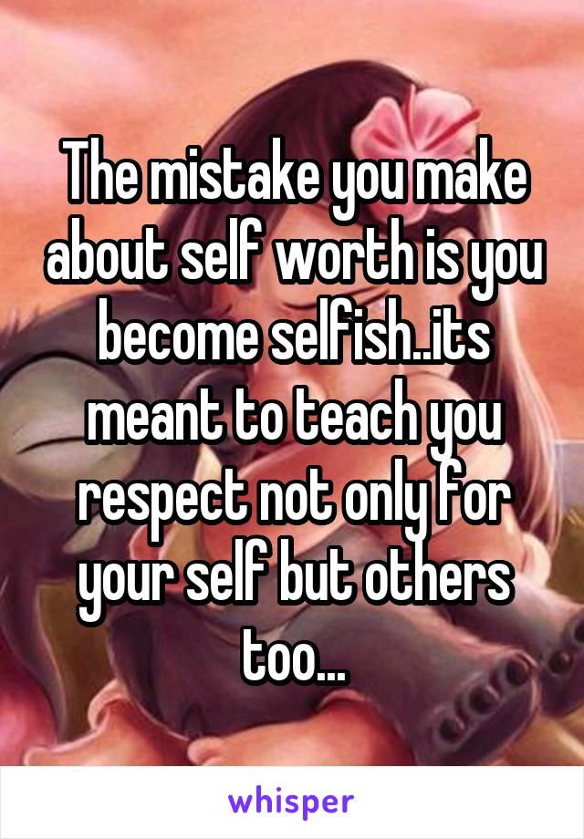 The mistake you make about self worth is you become selfish..its meant to teach you respect not only for your self but others too...