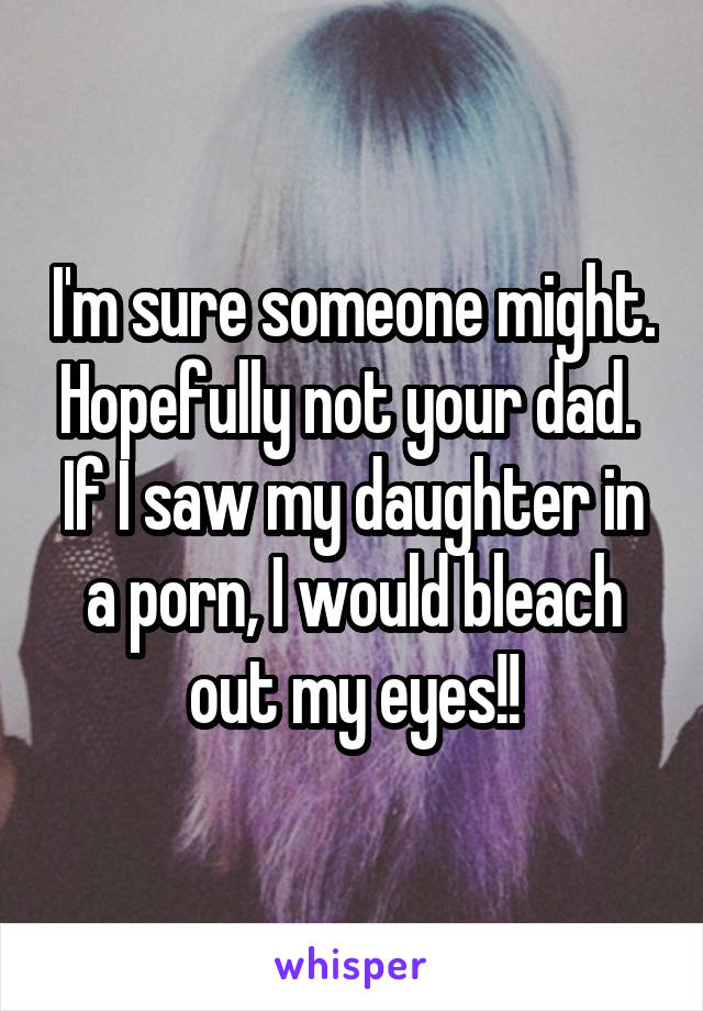 I'm sure someone might. Hopefully not your dad. 
If I saw my daughter in a porn, I would bleach out my eyes!!