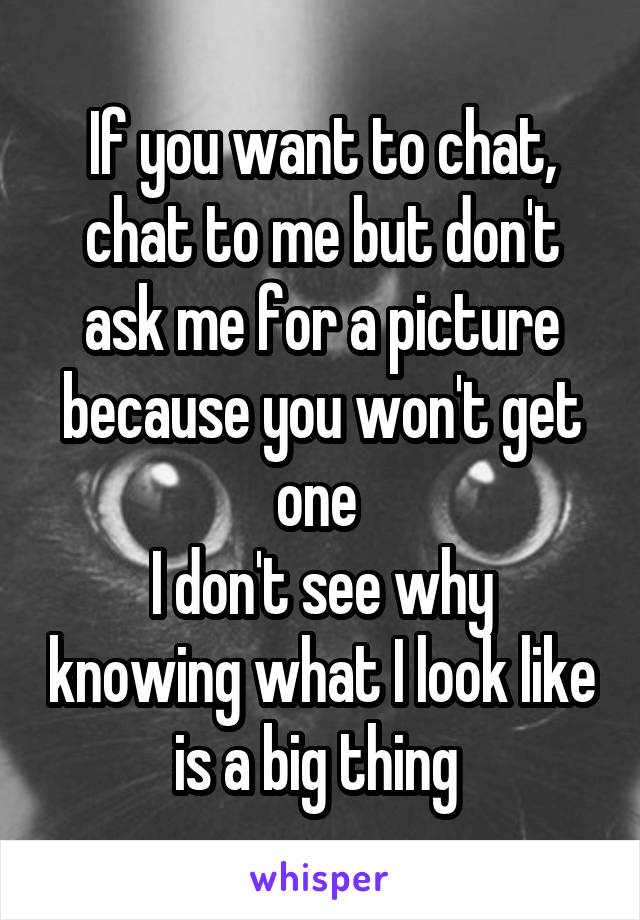 If you want to chat, chat to me but don't ask me for a picture because you won't get one 
I don't see why knowing what I look like is a big thing 