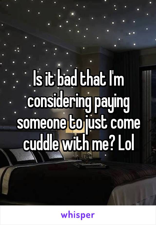 Is it bad that I'm considering paying someone to just come cuddle with me? Lol