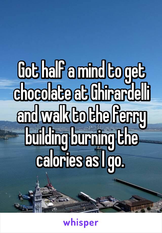 Got half a mind to get chocolate at Ghirardelli and walk to the ferry building burning the calories as I go. 