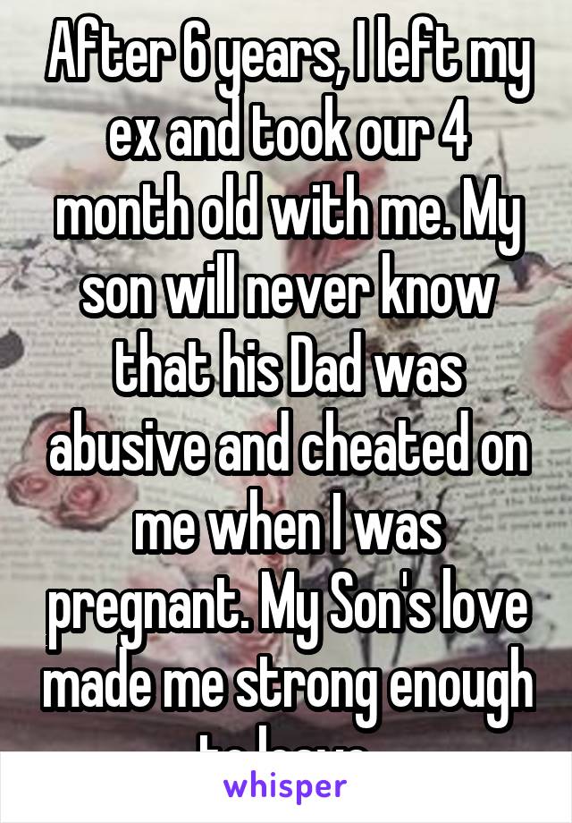 After 6 years, I left my ex and took our 4 month old with me. My son will never know that his Dad was abusive and cheated on me when I was pregnant. My Son's love made me strong enough to leave.
