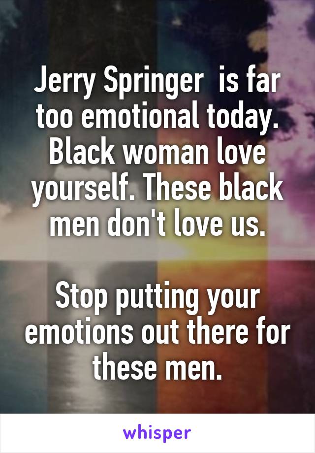 Jerry Springer  is far too emotional today. Black woman love yourself. These black men don't love us.

Stop putting your emotions out there for these men.