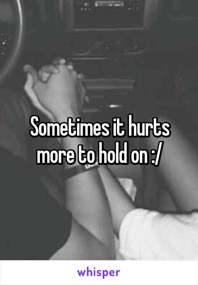 Sometimes it hurts more to hold on :/