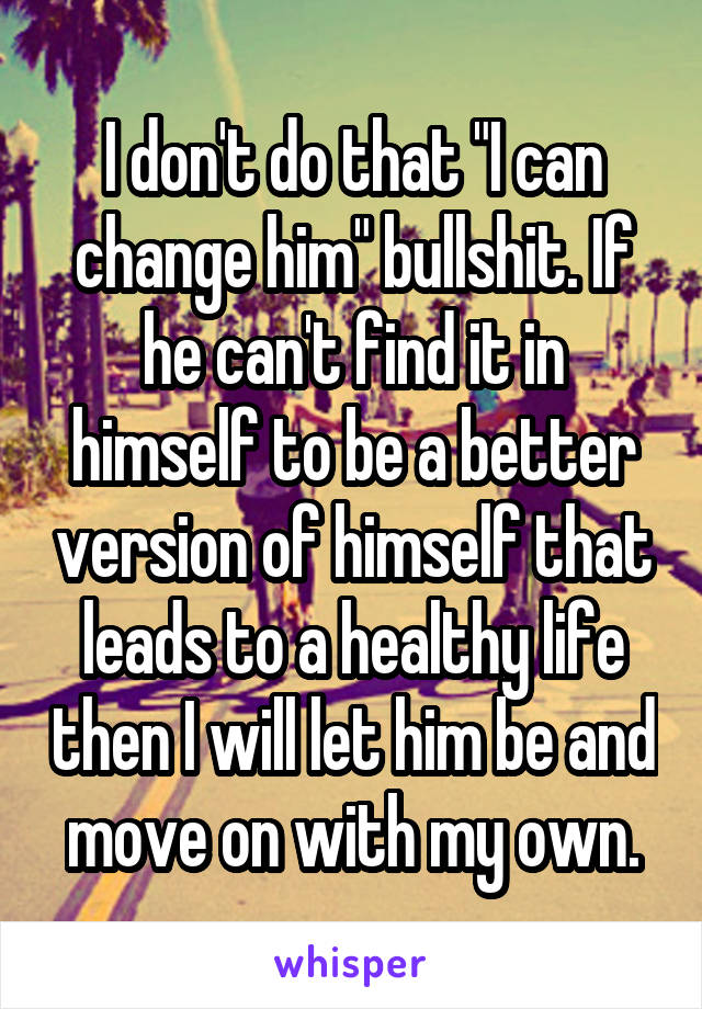 I don't do that "I can change him" bullshit. If he can't find it in himself to be a better version of himself that leads to a healthy life then I will let him be and move on with my own.