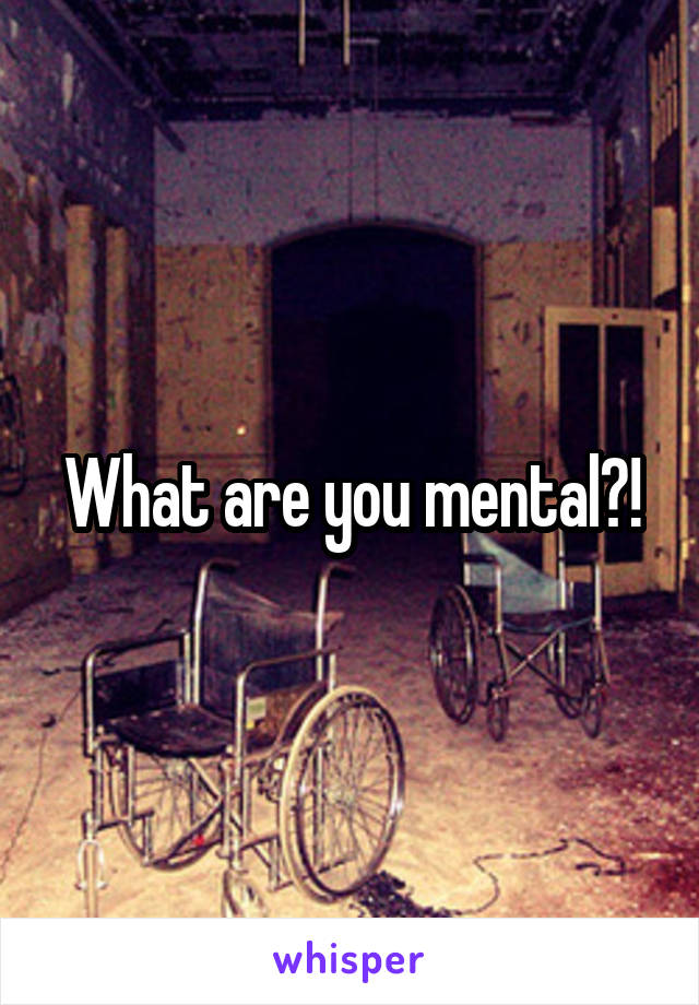 What are you mental?!