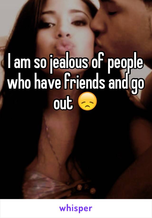 I am so jealous of people who have friends and go out 😞