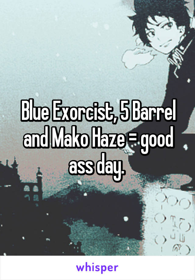 Blue Exorcist, 5 Barrel and Mako Haze = good ass day. 