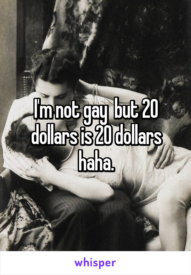 I'm not gay  but 20 dollars is 20 dollars haha.