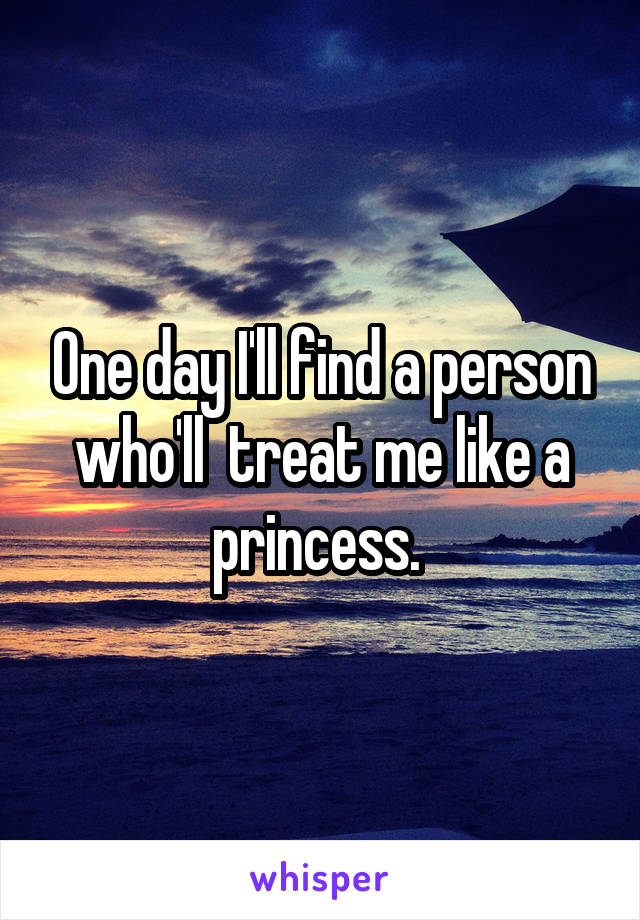 One day I'll find a person who'll  treat me like a princess. 