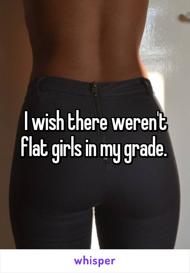 I wish there weren't flat girls in my grade. 