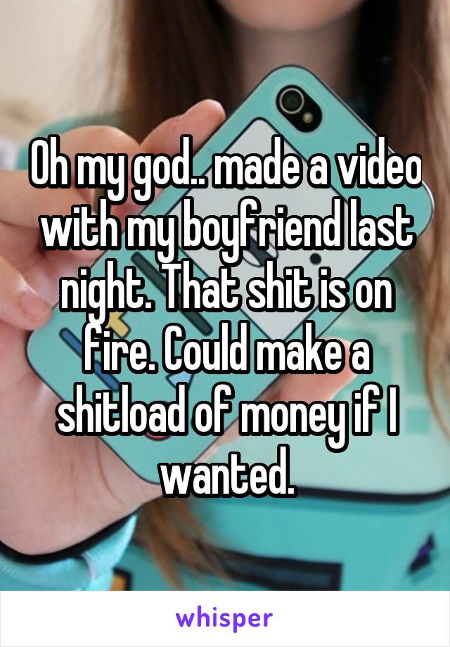 Oh my god.. made a video with my boyfriend last night. That shit is on fire. Could make a shitload of money if I wanted.