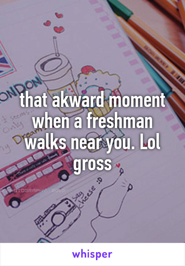 that akward moment when a freshman walks near you. Lol gross