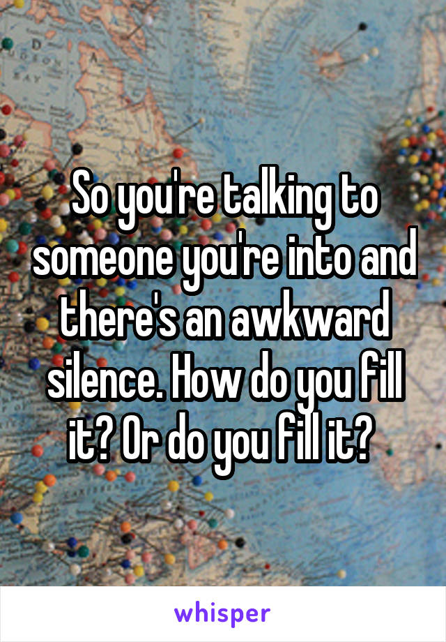 So you're talking to someone you're into and there's an awkward silence. How do you fill it? Or do you fill it? 