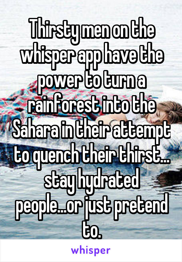 Thirsty men on the whisper app have the power to turn a rainforest into the Sahara in their attempt to quench their thirst... stay hydrated people...or just pretend to.