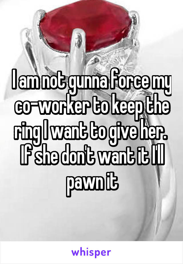 I am not gunna force my co-worker to keep the ring I want to give her.  If she don't want it I'll pawn it