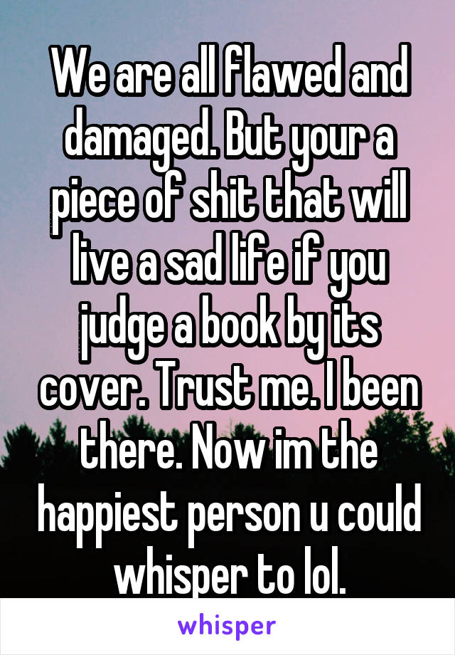 We are all flawed and damaged. But your a piece of shit that will live a sad life if you judge a book by its cover. Trust me. I been there. Now im the happiest person u could whisper to lol.