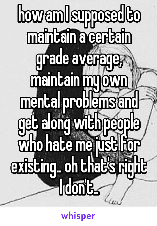 how am I supposed to maintain a certain grade average, maintain my own mental problems and get along with people who hate me just for existing.. oh that's right I don't..
