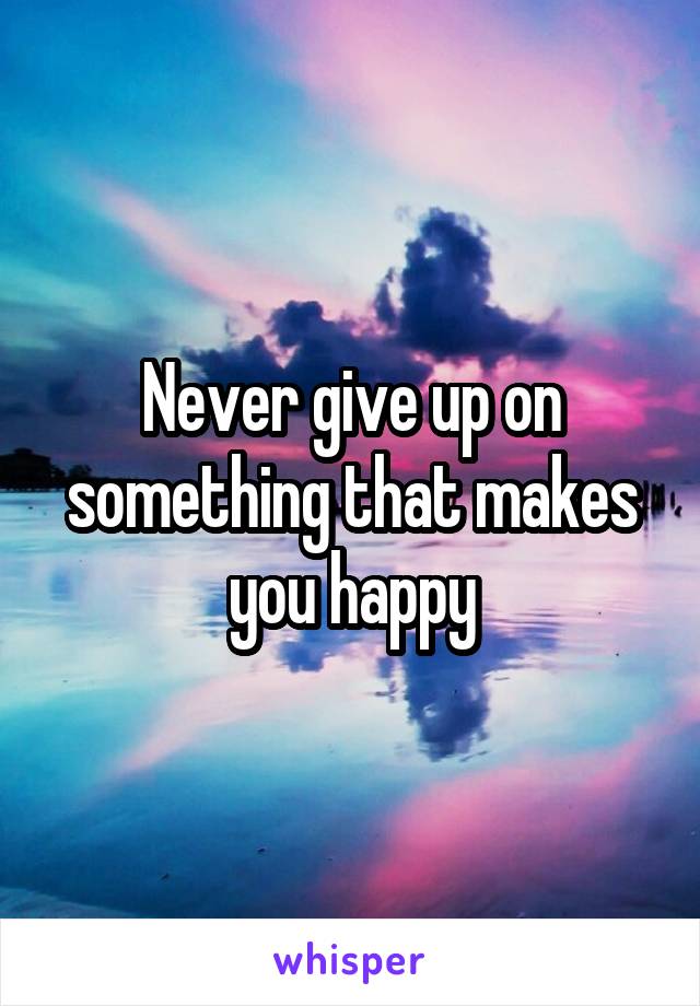 Never give up on something that makes you happy