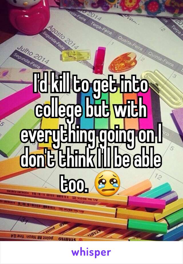 I'd kill to get into college but with everything going on I don't think I'll be able too. 😢