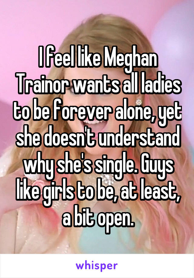 I feel like Meghan Trainor wants all ladies to be forever alone, yet she doesn't understand why she's single. Guys like girls to be, at least, a bit open.