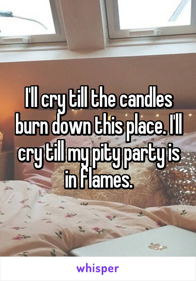 I'll cry till the candles burn down this place. I'll cry till my pity party is in flames.