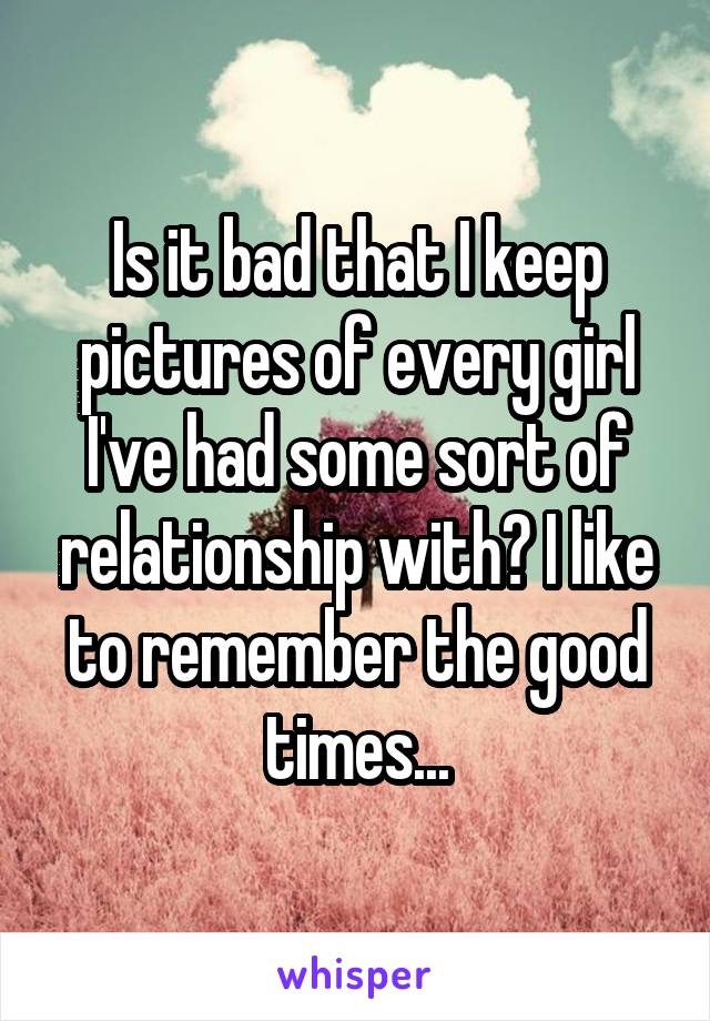 Is it bad that I keep pictures of every girl I've had some sort of relationship with? I like to remember the good times...