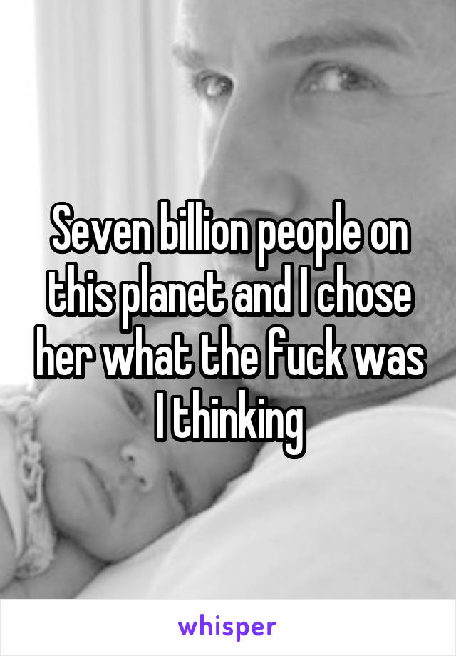 Seven billion people on this planet and I chose her what the fuck was I thinking