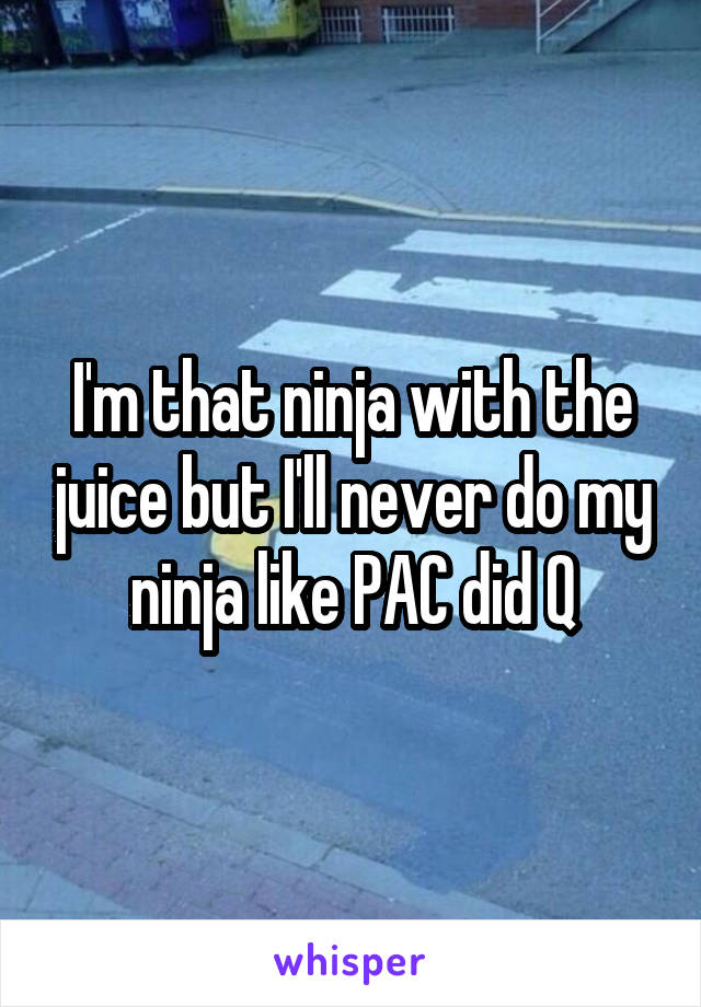 I'm that ninja with the juice but I'll never do my ninja like PAC did Q