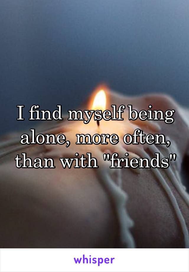 I find myself being alone, more often, than with "friends"