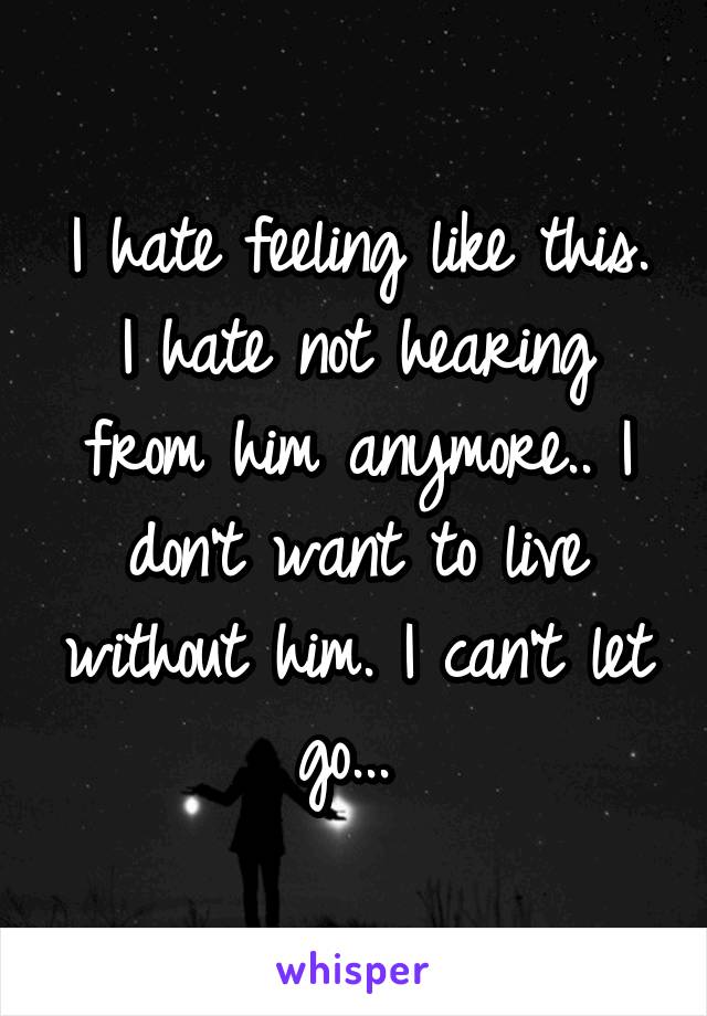 I hate feeling like this. I hate not hearing from him anymore.. I don't want to live without him. I can't let go... 