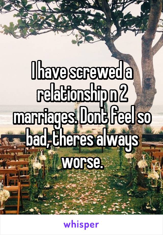 I have screwed a relationship n 2 marriages. Dont feel so bad, theres always worse.