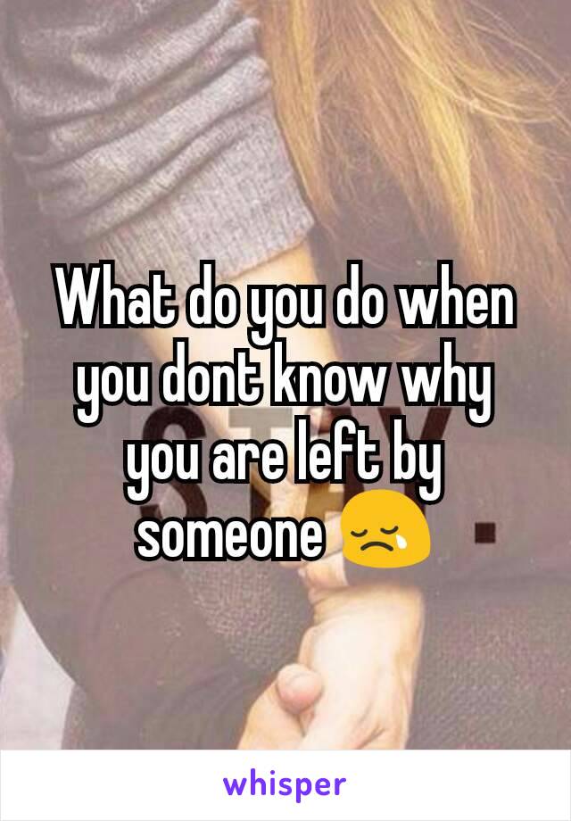 What do you do when you dont know why you are left by someone 😢