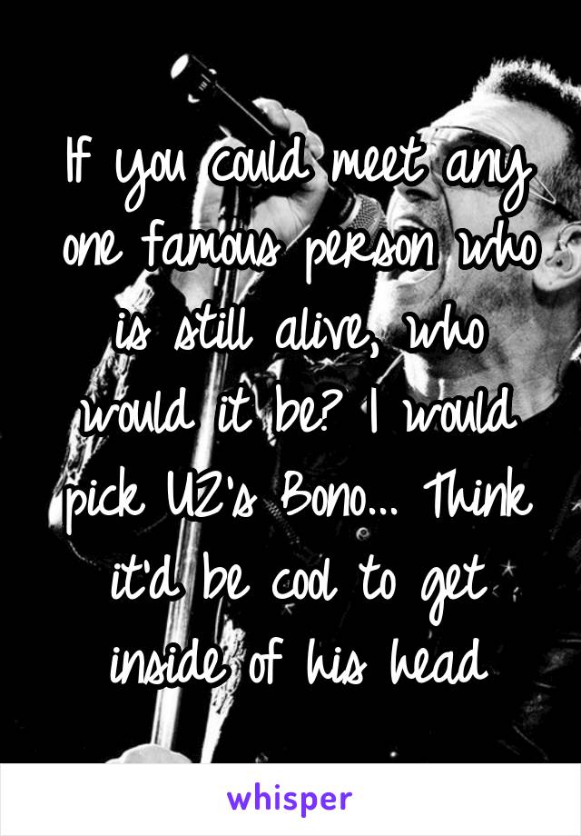 If you could meet any one famous person who is still alive, who would it be? I would pick U2's Bono... Think it'd be cool to get inside of his head