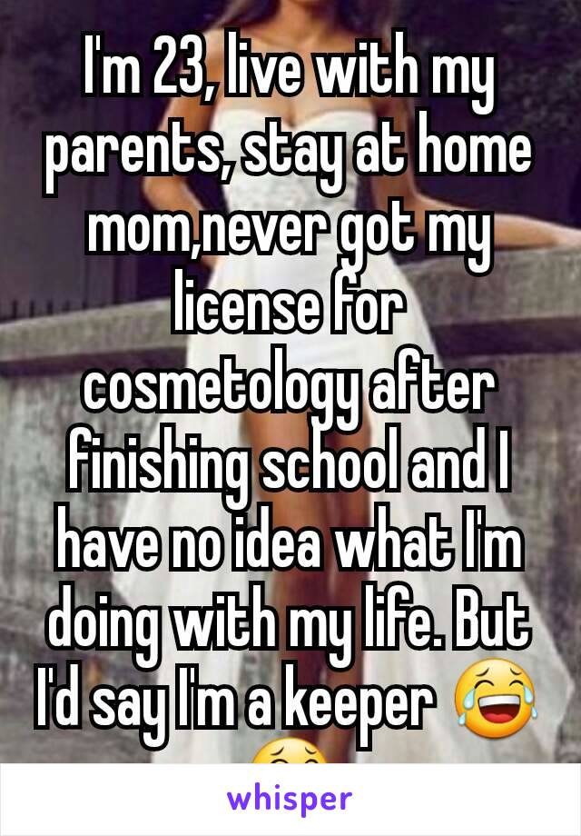 I'm 23, live with my parents, stay at home mom,never got my license for cosmetology after finishing school and I have no idea what I'm doing with my life. But I'd say I'm a keeper 😂😂