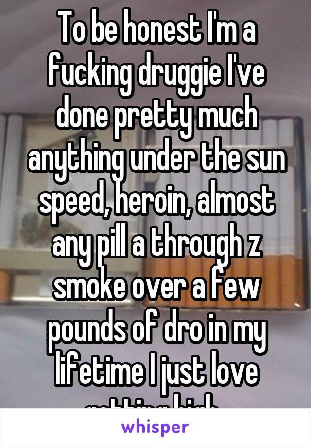 To be honest I'm a fucking druggie I've done pretty much anything under the sun speed, heroin, almost any pill a through z smoke over a few pounds of dro in my lifetime I just love getting high. 