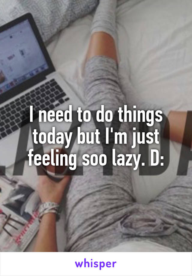 I need to do things today but I'm just feeling soo lazy. D: