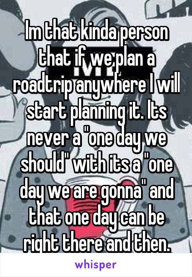 Im that kinda person that if we plan a roadtrip anywhere I will start planning it. Its never a "one day we should" with its a "one day we are gonna" and that one day can be right there and then.