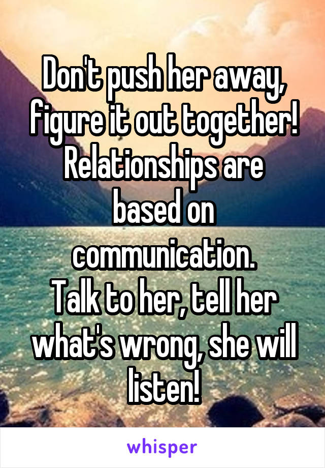 Don't push her away, figure it out together!
Relationships are based on communication.
Talk to her, tell her what's wrong, she will listen!