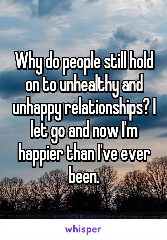 Why do people still hold on to unhealthy and unhappy relationships? I let go and now I'm happier than I've ever been.