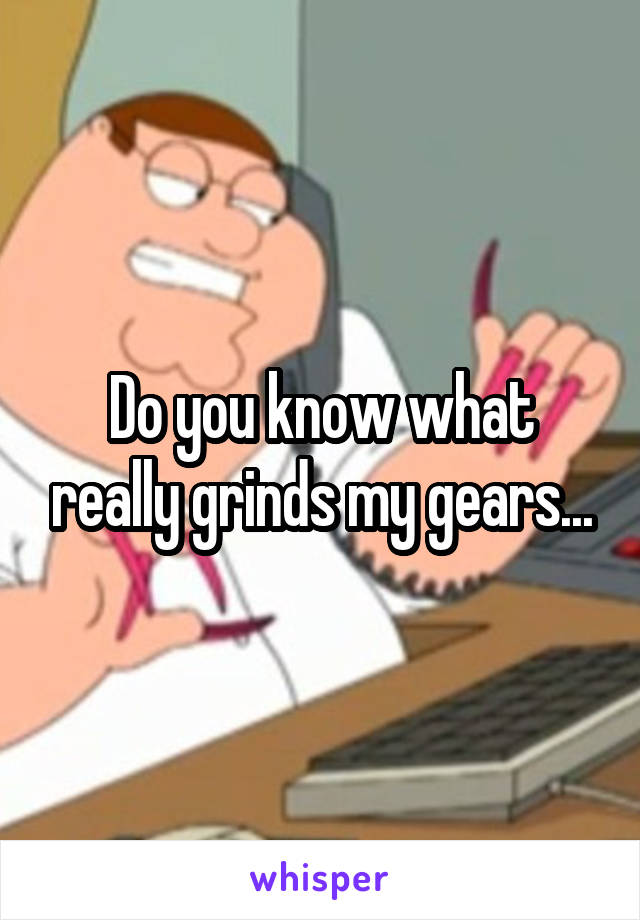 Do you know what really grinds my gears...