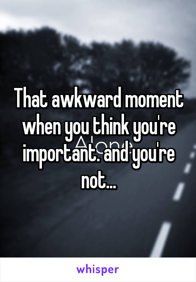 That awkward moment when you think you're important. and you're not...