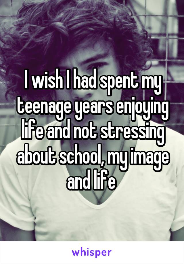 I wish I had spent my teenage years enjoying life and not stressing about school, my image and life 