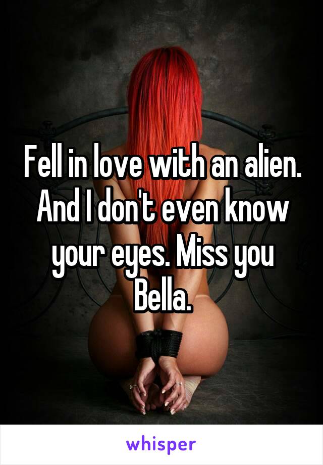 Fell in love with an alien. And I don't even know your eyes. Miss you Bella.