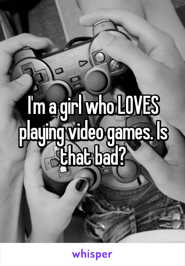 I'm a girl who LOVES playing video games. Is that bad?