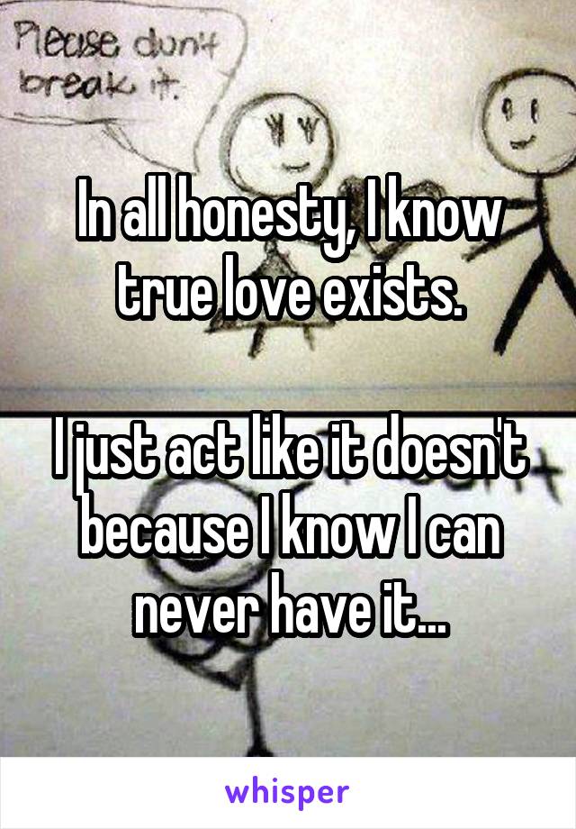 In all honesty, I know true love exists.

I just act like it doesn't because I know I can never have it...