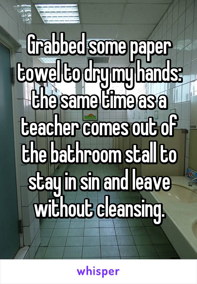 Grabbed some paper towel to dry my hands: the same time as a teacher comes out of the bathroom stall to stay in sin and leave without cleansing.
