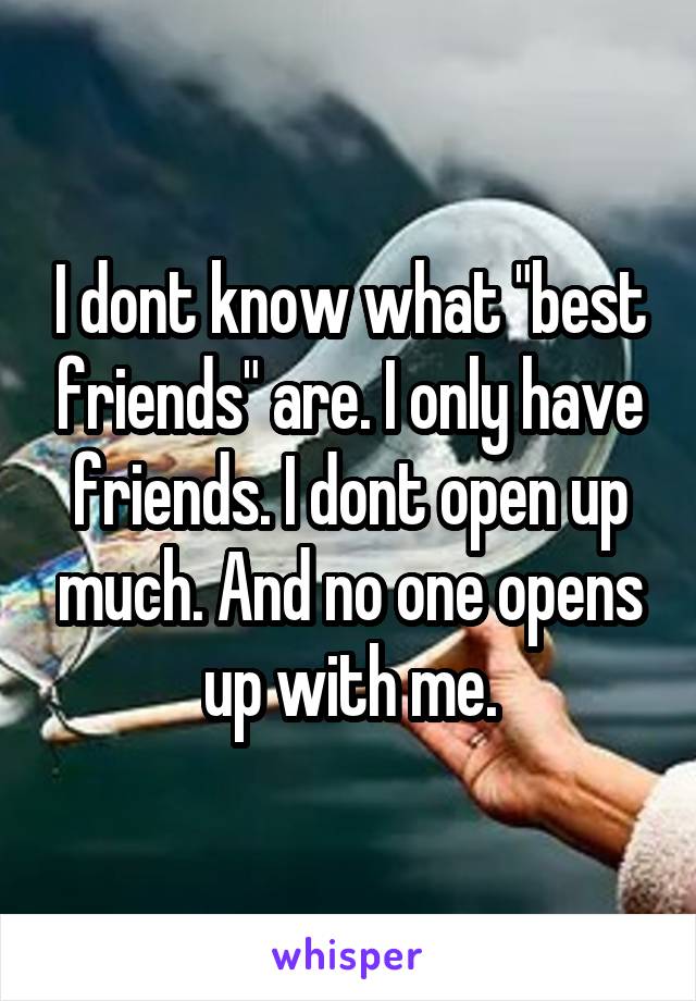 I dont know what "best friends" are. I only have friends. I dont open up much. And no one opens up with me.