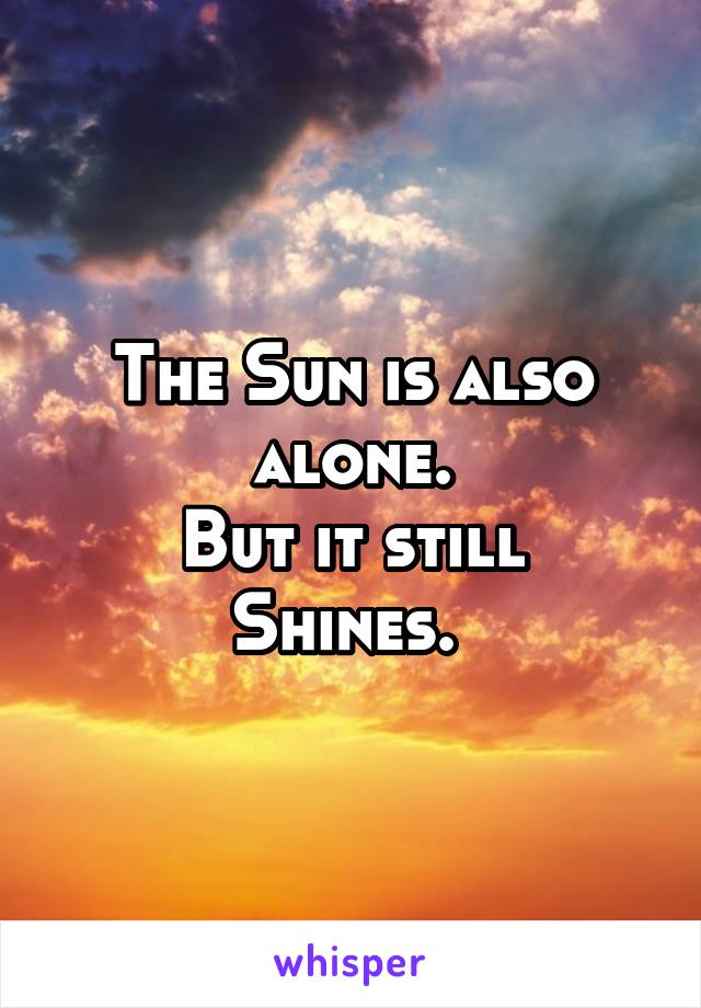 The Sun is also alone.
But it still Shines. 